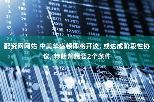 配资网网站 中美华盛顿即将开谈, 或达成阶段性协议, 特朗普想要2个条件