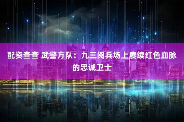 配资查查 武警方队：九三阅兵场上赓续红色血脉的忠诚卫士