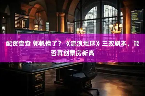 配资查查 郭帆懵了？《流浪地球》三改剧本，能否再创票房新高