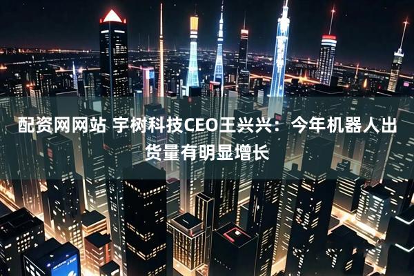 配资网网站 宇树科技CEO王兴兴：今年机器人出货量有明显增长