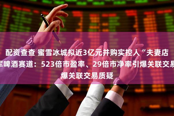配资查查 蜜雪冰城拟近3亿元并购实控人“夫妻店”进军啤酒赛道：523倍市盈率、29倍市净率引爆关联交易质疑