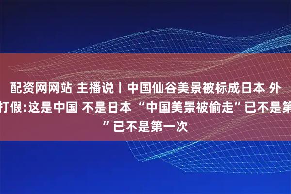 配资网网站 主播说丨中国仙谷美景被标成日本 外交官打假:这是中国 不是日本 “中国美景被偷走”已不是第一次