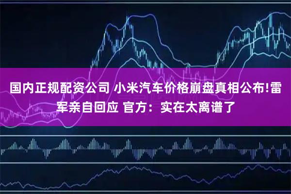 国内正规配资公司 小米汽车价格崩盘真相公布!雷军亲自回应 官方：实在太离谱了