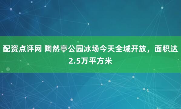 配资点评网 陶然亭公园冰场今天全域开放，面积达2.5万平方米