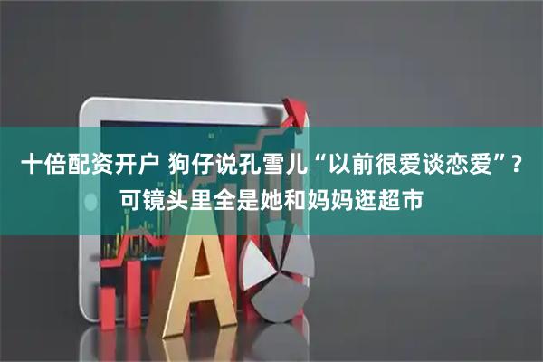 十倍配资开户 狗仔说孔雪儿“以前很爱谈恋爱”?可镜头里全是她和妈妈逛超市