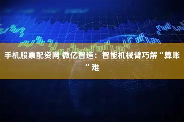 手机股票配资网 微亿智造：智能机械臂巧解“算账”难