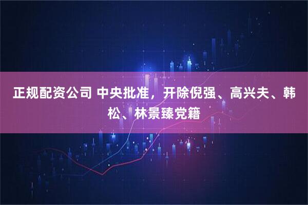 正规配资公司 中央批准，开除倪强、高兴夫、韩松、林景臻党籍