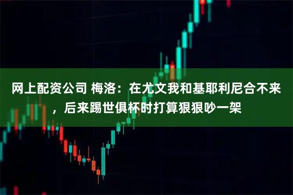 网上配资公司 梅洛：在尤文我和基耶利尼合不来，后来踢世俱杯时打算狠狠吵一架
