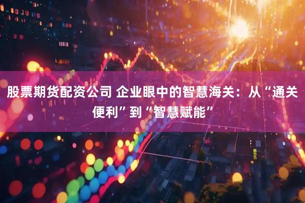 股票期货配资公司 企业眼中的智慧海关：从“通关便利”到“智慧赋能”