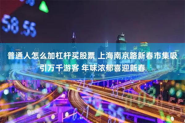 普通人怎么加杠杆买股票 上海南京路新春市集吸引万千游客 年味浓郁喜迎新春