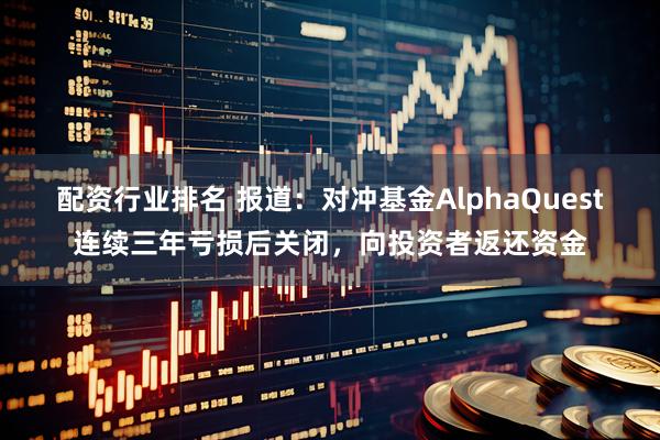 配资行业排名 报道：对冲基金AlphaQuest连续三年亏损后关闭，向投资者返还资金