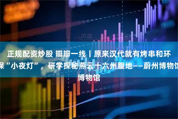 正规配资炒股 瓣瓣一线丨原来汉代就有烤串和环保“小夜灯”，研学探秘燕云十六州腹地——蔚州博物馆