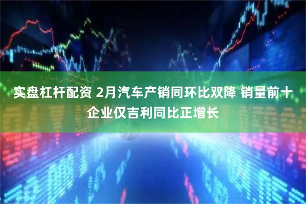 实盘杠杆配资 2月汽车产销同环比双降 销量前十企业仅吉利同比正增长