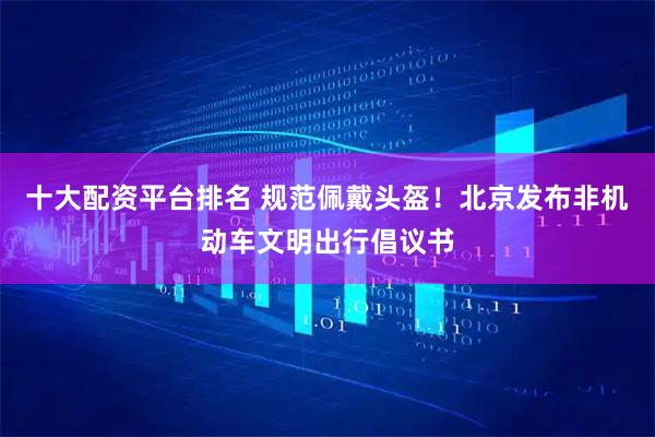 十大配资平台排名 规范佩戴头盔！北京发布非机动车文明出行倡议书